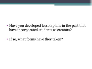 • Have you developed lesson plans in the past that
have incorporated students as creators?
• If so, what forms have they taken?
 