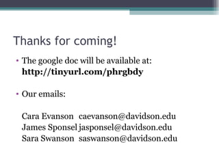 Thanks for coming!
• The google doc will be available at:
http://tinyurl.com/phrgbdy
• Our emails:
Cara Evanson caevanson@davidson.edu
James Sponsel jasponsel@davidson.edu
Sara Swanson saswanson@davidson.edu
 