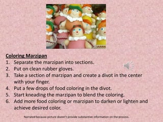 Coloring Marzipan
1. Separate the marzipan into sections.
2. Put on clean rubber gloves.
3. Take a section of marzipan and create a divot in the center
   with your finger.
4. Put a few drops of food coloring in the divot.
5. Start kneading the marzipan to blend the coloring.
6. Add more food coloring or marzipan to darken or lighten and
   achieve desired color.
       Narrated because picture doesn’t provide substantive information on the process.
 