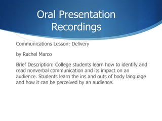 Oral Presentation Recordings Communications Lesson: Delivery  by Rachel Marco Brief Description: College students learn how to identify and read nonverbal communication and its impact on an audience. Students learn the ins and outs of body language and how it can be perceived by an audience. 