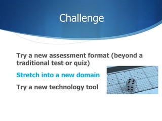 Challenge Try a new assessment format (beyond a traditional test or quiz) Stretch into a new domain Try a new technology tool  
