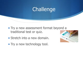 Challenge Try a new assessment format beyond a traditional test or quiz. Stretch into a new domain. Try a new technology tool.  