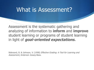 What is Assessment? Assessment is the systematic gathering and analyzing of information to  inform  and  improve  student learning or programs of student learning in light of  goal-oriented expectations. Walvoord, B. & Johnson, V. (1998)  Effective Grading: A Tool for Learning and  Assessment , Anderson Jossey-Bass. 