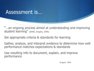 Assessment is…  “ … an ongoing process aimed at understanding and improving student learning”  (AAHE, Angelo, 1995) Set appropriate criteria & standards for learning Gather, analyze, and interpret evidence to determine how well performance matches expectations & standards Use resulting info to document, explain, and improve performance Angelo, 1995 