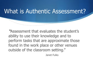 What is Authentic Assessment?  “ Assessment that evaluates the student’s ability to use their knowledge and to perform tasks that are approximate those found in the work place or other venues outside of the classroom setting.” Janet Fulks 