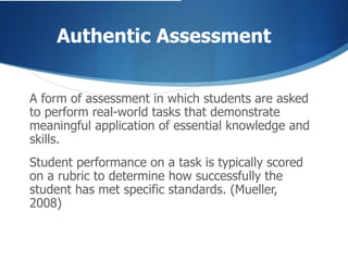 Authentic Assessment A form of assessment in which students are asked to perform real-world tasks that demonstrate meaningful application of essential knowledge and skills.   Student performance on a task is typically scored on a rubric to determine how successfully the student has met specific standards. (Mueller, 2008) 