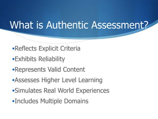 What is Authentic Assessment? Reflects Explicit Criteria Exhibits Reliability Represents Valid Content Assesses Higher Level Learning Simulates Real World Experiences Includes Multiple Domains 