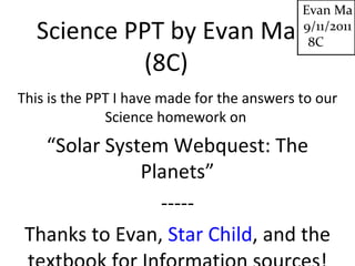 Science PPT by Evan Ma (8C) This is the PPT I have made for the answers to our Science homework on  “ Solar System Webquest: The Planets” ----- Thanks to Evan,  Star Child , and the textbook for Information sources! Evan Ma 9/11/2011 8C 