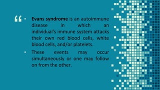 “
▪ Evans syndrome is an autoimmune
disease in which an
individual's immune system attacks
their own red blood cells, white
blood cells, and/or platelets.
▪ These events may occur
simultaneously or one may follow
on from the other.
 