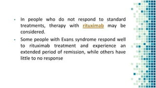 ▪ In people who do not respond to standard
treatments, therapy with rituximab may be
considered.
▪ Some people with Evans syndrome respond well
to rituximab treatment and experience an
extended period of remission, while others have
little to no response
 