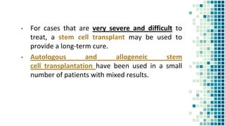 ▪ For cases that are very severe and difficult to
treat, a stem cell transplant may be used to
provide a long-term cure.
▪ Autologous and allogeneic stem
cell transplantation have been used in a small
number of patients with mixed results.
 