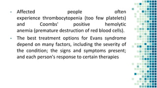 ▪ Affected people often
experience thrombocytopenia (too few platelets)
and Coombs' positive hemolytic
anemia (premature destruction of red blood cells).
▪ The best treatment options for Evans syndrome
depend on many factors, including the severity of
the condition; the signs and symptoms present;
and each person's response to certain therapies
 