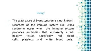 Etiology:
▪ The exact cause of Evans syndrome is not known.
▪ Disorders of the immune system like Evans
syndrome occur when the immune system
produces antibodies that mistakenly attack
healthy tissue, specifically red blood
cells, platelets, and white blood cells.
 
