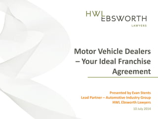 [Insert Title]
Presented by [Insert Speaker]
[Insert date as: Day, # Month Year]
Motor Vehicle Dealers
– Your Ideal Franchise
Agreement
Presented by Evan Stents
Lead Partner – Automotive Industry Group
HWL Ebsworth Lawyers
10 July 2014
 