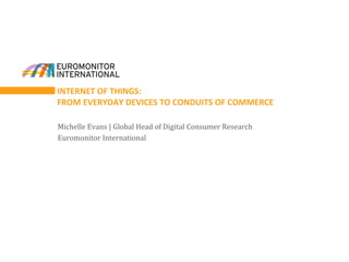INTERNET OF THINGS:
FROM EVERYDAY DEVICES TO CONDUITS OF COMMERCE
Michelle Evans | Global Head of Digital Consumer Research
Euromonitor International
 