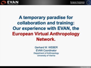 EVAN Public Day, Vienna, 2009
Gerhard W. WEBER
EVAN Coordinator
Department of Anthropology
University of Vienna
A temporary paradise for
collaboration and training:
Our experience with EVAN, the
European Virtual Anthropology
Network.
 