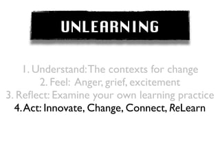 UNLEARNING

    1. Understand: The contexts for change
        2. Feel: Anger, grief, excitement
3. Reﬂect: Examine your own learning practice
  4. Act: Innovate, Change, Connect, ReLearn
 