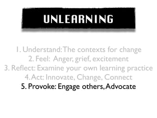 UNLEARNING

    1. Understand: The contexts for change
         2. Feel: Anger, grief, excitement
3. Reﬂect: Examine your own learning practice
       4. Act: Innovate, Change, Connect
      5. Provoke: Engage others, Advocate
 