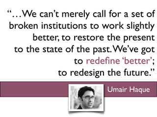 “…We can’t merely call for a set of
broken institutions to work slightly
      better, to restore the present
 to the state of the past. We’ve got
                 to redeﬁne ‘better’;
            to redesign the future.”
                         Umair Haque
 