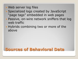  Web server log files
 Specialized logs created by JavaScript
  “page tags” embedded in web pages
 Passive, on-wire network sniffers that log
  web traffic
 Hybrids combining two or more of the
  above




Sources of Behavioral Data
 
