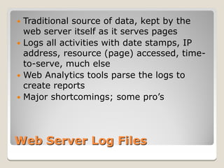  Traditional source of data, kept by the
  web server itself as it serves pages
 Logs all activities with date stamps, IP
  address, resource (page) accessed, time-
  to-serve, much else
 Web Analytics tools parse the logs to
  create reports
 Major shortcomings; some pro’s




Web Server Log Files
 