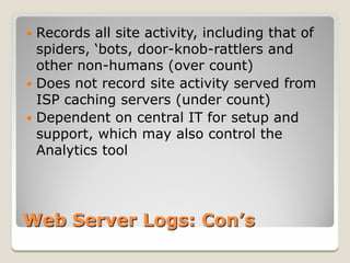  Records all site activity, including that of
  spiders, ‘bots, door-knob-rattlers and
  other non-humans (over count)
 Does not record site activity served from
  ISP caching servers (under count)
 Dependent on central IT for setup and
  support, which may also control the
  Analytics tool




Web Server Logs: Con’s
 