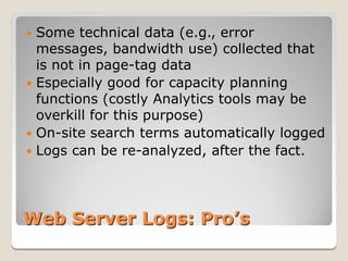  Some technical data (e.g., error
  messages, bandwidth use) collected that
  is not in page-tag data
 Especially good for capacity planning
  functions (costly Analytics tools may be
  overkill for this purpose)
 On-site search terms automatically logged
 Logs can be re-analyzed, after the fact.




Web Server Logs: Pro’s
 