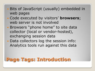  Bits of JavaScript (usually) embedded in
  web pages
 Code executed by visitors’ browsers;
  web server is not involved
 Browsers “phone home” to site data
  collector (local or vendor-hosted),
  exchanging session data
 Data collectors log the session info:
  Analytics tools run against this data


Page Tags: Introduction
 