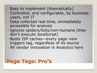  Easy to implement (theoretically)
 Controlled, and configurable, by business
  users, not IT
 Data collected real time, immediately
  accessible for analysis
 Ignores spiders/bots/non-humans (they
  don’t execute JavaScript)
 Busts ISP caches—every page view
  triggers tag, regardless of its source
 All vendor innovation in Analytics here



Page Tags: Pro’s
 