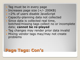  Tag must be in every page
 Increases page size (+/- 200KB)
 ~2% of users disable JavaScript
 Capacity-planning data not collected
 Since data is collected real time,
  botched/missing tags collect no or incomplete
  data; cannot be re-played
 Tag changes may render prior data invalid
 Mixing vendor tags may/may not create
  problems



Page Tags: Con’s
 