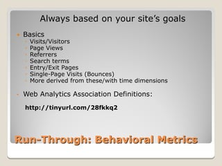Always based on your site’s goals
   Basics
    ◦   Visits/Visitors
    ◦   Page Views
    ◦   Referrers
    ◦   Search terms
    ◦   Entry/Exit Pages
    ◦   Single-Page Visits (Bounces)
    ◦   More derived from these/with time dimensions

•   Web Analytics Association Definitions:
    http://tinyurl.com/28fkkq2




Run-Through: Behavioral Metrics
 