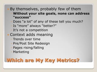    By themselves, probably few of them
    ◦ Without your site goals, none can address
      “success”
    ◦ Does “a lot” of any of these tell you much?
    ◦ Is “more” always “better?”
    ◦ It’s not a competition
   Context adds meaning
    ◦ Trends over time
    ◦ Pre/Post Site Redesign
    ◦ Pages rising/falling
    ◦ Marketing

Which are My Key Metrics?
 