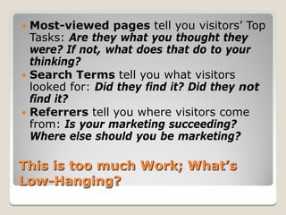  Most-viewed pages tell you visitors’ Top
  Tasks: Are they what you thought they
  were? If not, what does that do to your
  thinking?
 Search Terms tell you what visitors
  looked for: Did they find it? Did they not
  find it?
 Referrers tell you where visitors come
  from: Is your marketing succeeding?
  Where else should you be marketing?

This is too much Work; What’s
Low-Hanging?
 