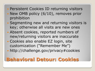  Persistent Cookies ID returning visitors
 New OMB policy (6/10), removes prior
  prohibition
 Segmenting new and returning visitors is
  key; otherwise all visits are new ones
 Absent cookies, reported numbers of
  new/returning visitors are inaccurate
 Cookies also enable EZ login, site
  customization (“Remember Me”)
 http://challenge.gov/privacy#cookies


Behavioral Detour: Cookies
 