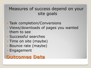 Measures of success depend on your
                 site goals

 Task completion/Conversions
 Views/downloads of pages you wanted
  them to see
 Successful searches
 Time on site (maybe)
 Bounce rate (maybe)
 Engagement

Outcomes Data
 