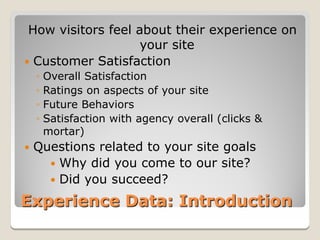 How visitors feel about their experience on
                    your site
 Customer Satisfaction
    ◦ Overall Satisfaction
    ◦ Ratings on aspects of your site
    ◦ Future Behaviors
    ◦ Satisfaction with agency overall (clicks &
      mortar)
   Questions related to your site goals
       Why did you come to our site?
       Did you succeed?

Experience Data: Introduction
 