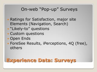 On-web “Pop-up” Surveys

 Ratings for Satisfaction, major site
  Elements (Navigation, Search)
 “Likely-to” questions
 Custom questions
 Open Ends
 ForeSee Results, iPerceptions, 4Q (free),
  others


Experience Data: Surveys
 