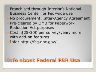  Franchised through Interior’s National
  Business Center for Fed-wide use
 No procurement; Inter-Agency Agreement
 Pre-cleared by OMB for Paperwork
  Reduction Act purposes
 Cost: $25-30K per survey/year; more
  with add-on features
 Info: http://fcg.nbc.gov/




Info about Federal FSR Use
 