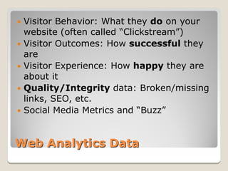  Visitor Behavior: What they do on your
  website (often called “Clickstream”)
 Visitor Outcomes: How successful they
  are
 Visitor Experience: How happy they are
  about it
 Quality/Integrity data: Broken/missing
  links, SEO, etc.
 Social Media Metrics and “Buzz”



Web Analytics Data
 