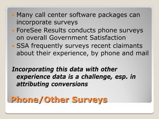 Many call center software packages can
  incorporate surveys
 ForeSee Results conducts phone surveys
  on overall Government Satisfaction
 SSA frequently surveys recent claimants
  about their experience, by phone and mail

Incorporating this data with other
 experience data is a challenge, esp. in
 attributing conversions

Phone/Other Surveys
 