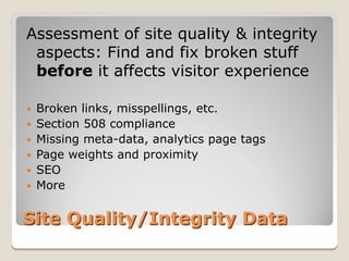 Assessment of site quality & integrity
 aspects: Find and fix broken stuff
 before it affects visitor experience

   Broken links, misspellings, etc.
   Section 508 compliance
   Missing meta-data, analytics page tags
   Page weights and proximity
   SEO
   More


Site Quality/Integrity Data
 