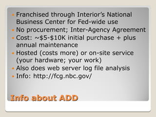  Franchised through Interior’s National
  Business Center for Fed-wide use
 No procurement; Inter-Agency Agreement
 Cost: ~$5-$10K initial purchase + plus
  annual maintenance
 Hosted (costs more) or on-site service
  (your hardware; your work)
 Also does web server log file analysis
 Info: http://fcg.nbc.gov/



Info about ADD
 