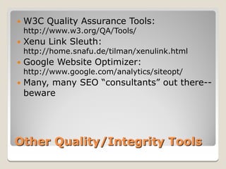    W3C Quality Assurance Tools:
    http://www.w3.org/QA/Tools/
   Xenu Link Sleuth:
    http://home.snafu.de/tilman/xenulink.html
   Google Website Optimizer:
    http://www.google.com/analytics/siteopt/
   Many, many SEO “consultants” out there--
    beware




Other Quality/Integrity Tools
 