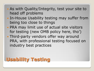  As with Quality/Integrity, test your site to
  head off problems
 In-House Usability testing may suffer from
  being too close to things
 PRA may limit use of actual site visitors
  for testing (new OMB policy here, tho’)
 Third-party vendors offer way around
  PRA, with professional testing focused on
  industry best practices


Usability Testing
 