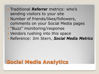  Traditional Referrer metrics: who’s
  sending visitors to your site
 Number of friends/likes/followers,
  comments on your Social Media pages
 “Buzz” monitoring/response
 Vendors rushing into this space
 Reference: Jim Stern, Social Media Metrics




Social Media Analytics
 