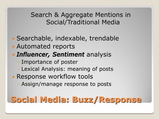 Search & Aggregate Mentions in
            Social/Traditional Media

 Searchable, indexable, trendable
 Automated reports
 Influencer, Sentiment analysis
    ◦ Importance of poster
    ◦ Lexical Analysis: meaning of posts
   Response workflow tools
    ◦ Assign/manage response to posts


Social Media: Buzz/Response
 