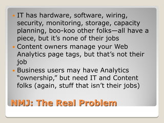  IT has hardware, software, wiring,
  security, monitoring, storage, capacity
  planning, boo-koo other folks—all have a
  piece, but it’s none of their jobs
 Content owners manage your Web
  Analytics page tags, but that’s not their
  job
 Business users may have Analytics
  “ownership,” but need IT and Content
  folks (again, stuff that isn’t their jobs)

NMJ: The Real Problem
 
