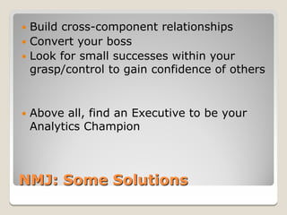  Build cross-component relationships
 Convert your boss
 Look for small successes within your
  grasp/control to gain confidence of others


   Above all, find an Executive to be your
    Analytics Champion



NMJ: Some Solutions
 
