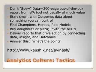   Don’t “Spew” Data—200-page out-of-the-box
    report from WA tool not usually of much value
   Start small, with Outcomes data about
    something you can control
   Find Champions, Heroes, Role Models
   Buy doughnuts or pizza; invite the NMJ’s
   Deliver reports that drive action by connecting
    data, insight, and Outcomes
   Answer this: What’s the point?

http://www.kaushik.net/avinash/

Analytics Culture: Tactics
 