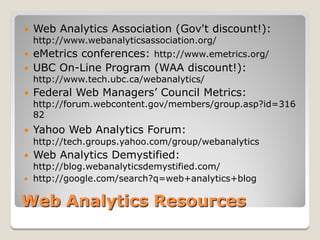   Web Analytics Association (Gov't discount!):
    http://www.webanalyticsassociation.org/
   eMetrics conferences: http://www.emetrics.org/
   UBC On-Line Program (WAA discount!):
    http://www.tech.ubc.ca/webanalytics/
   Federal Web Managers’ Council Metrics:
    http://forum.webcontent.gov/members/group.asp?id=316
    82
   Yahoo Web Analytics Forum:
    http://tech.groups.yahoo.com/group/webanalytics/
   Web Analytics Demystified:
  http://blog.webanalyticsdemystified.com/
 http://google.com/search?q=web+analytics+blog


Web Analytics Resources
 